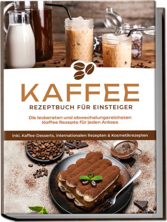 Kaffee Rezeptbuch für Einsteiger: Die leckersten und abwechslungsreichsten Kaffee Rezepte für jeden Anlass - inkl. Kaffee-Desserts, internationalen Rezepten & Kosmetikrezepten