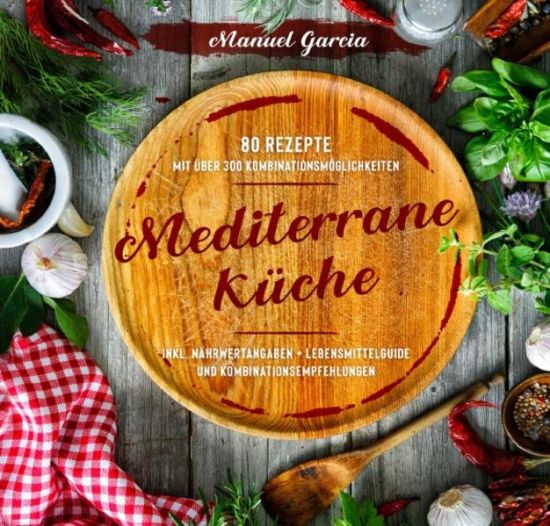Mediterrane Küche: 80 ausgewählte Vor-, Haupt- und Nachspeisen-Rezepte mit mehr als 300 Kombinationsmöglichkeiten – Mittelmeer-Diät genießen inklusive Nährwertangaben, Lebensmittelguide und Kombinatio