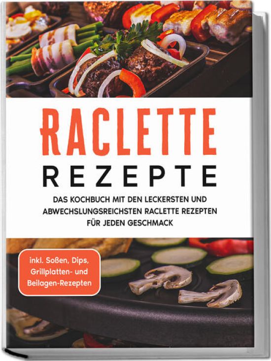 Raclette Rezepte: Das Kochbuch mit den leckersten und abwechslungsreichsten Raclette Rezepten für jeden Geschmack - inkl. Soßen, Dips, Grillplatten- und Beilagen-Rezepten